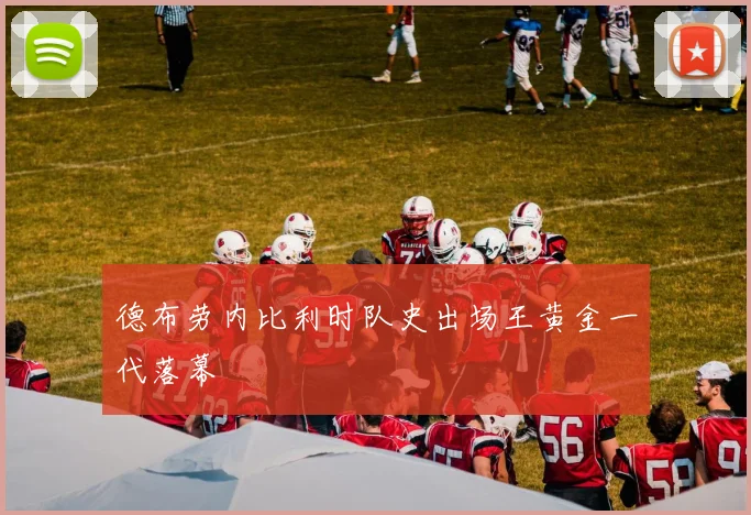 德布劳内比利时队史出场王黄金一代落幕