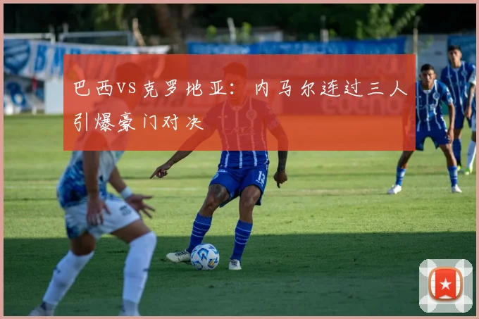 巴西vs克罗地亚：内马尔连过三人引爆豪门对决