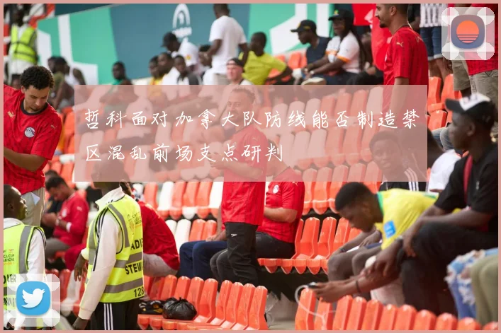 哲科面对加拿大队防线能否制造禁区混乱前场支点研判