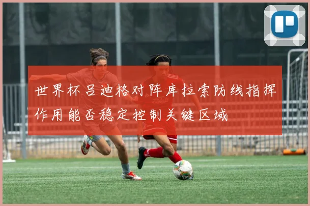 世界杯吕迪格对阵库拉索防线指挥作用能否稳定控制关键区域