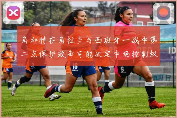 乌加特在乌拉圭与西班牙一战中第二点保护效率可能决定中场控制权