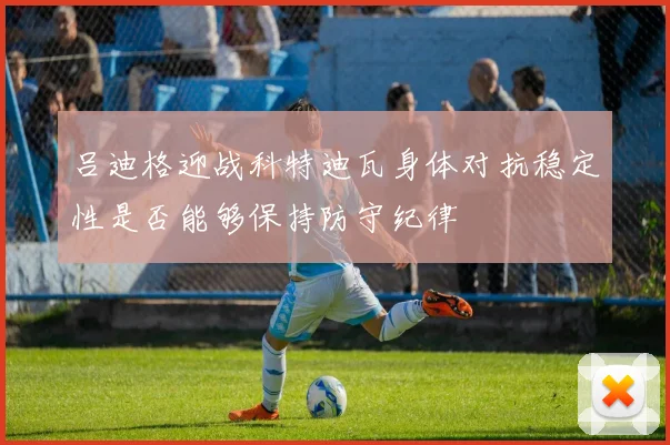 吕迪格迎战科特迪瓦身体对抗稳定性是否能够保持防守纪律
