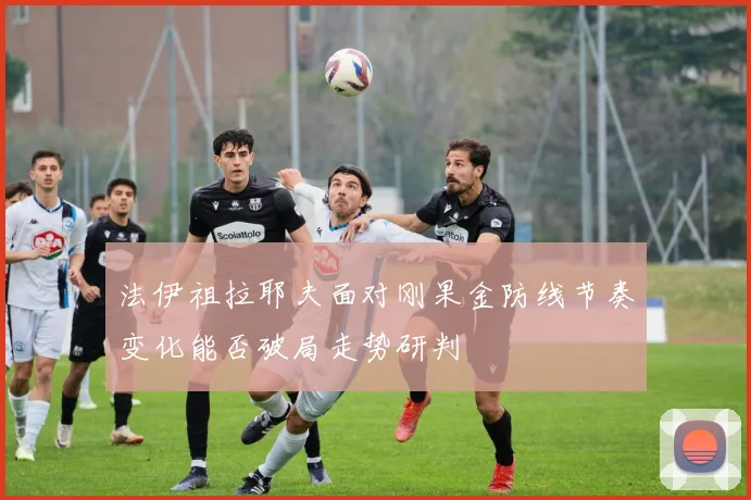 法伊祖拉耶夫面对刚果金防线节奏变化能否破局走势研判