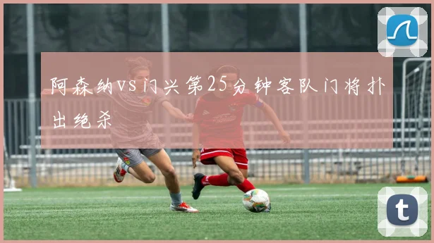 阿森纳vs门兴第25分钟客队门将扑出绝杀