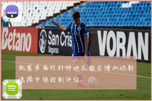 凯塞多面对科特迪瓦能否增加远射选择中场控制评估