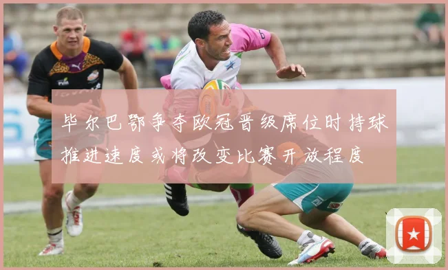 毕尔巴鄂争夺欧冠晋级席位时持球推进速度或将改变比赛开放程度