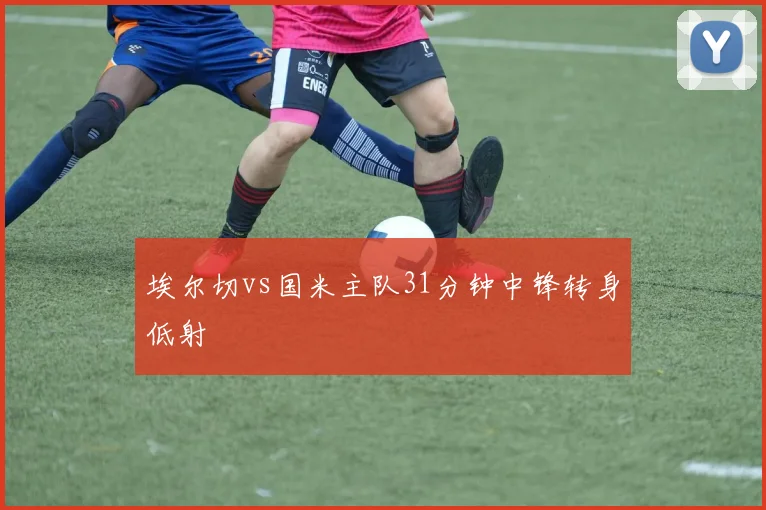 埃尔切vs国米主队31分钟中锋转身低射
