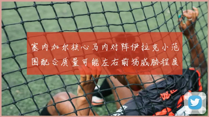 塞内加尔核心马内对阵伊拉克小范围配合质量可能左右前场威胁程度
