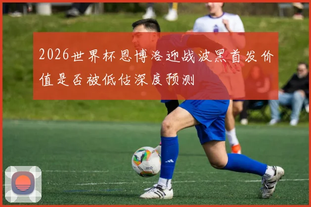 2026世界杯恩博洛迎战波黑首发价值是否被低估深度预测