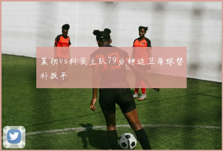 莱切vs科莫主队79分钟边卫角球替补扳平