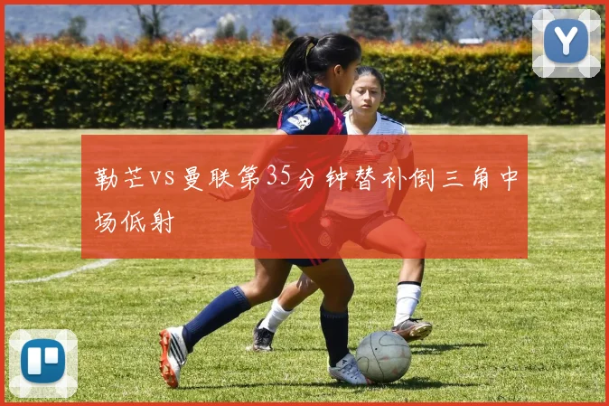 勒芒vs曼联第35分钟替补倒三角中场低射