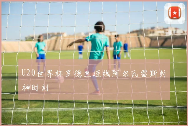 U20世界杯罗德里连线阿尔瓦雷斯封神时刻