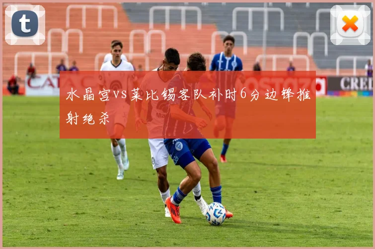 水晶宫vs莱比锡客队补时6分边锋推射绝杀