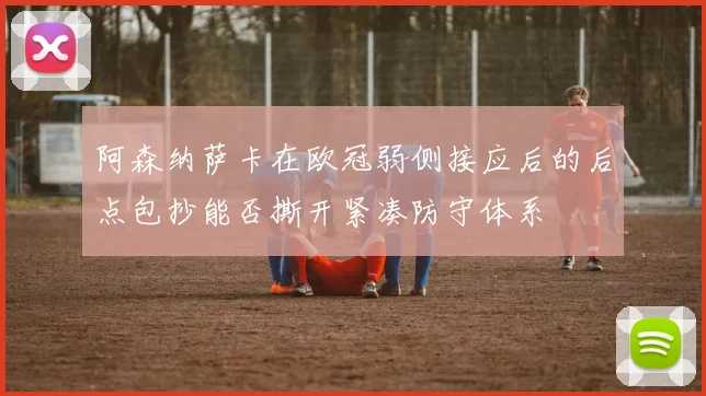 阿森纳萨卡在欧冠弱侧接应后的后点包抄能否撕开紧凑防守体系