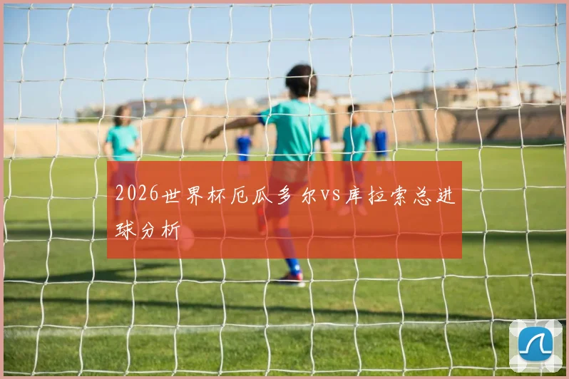 2026世界杯厄瓜多尔vs库拉索总进球分析