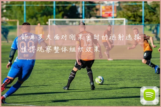 舒库罗夫面对刚果金时的远射选择值得观察整体组织效果